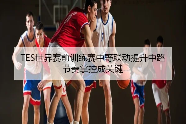 TES世界赛前训练赛中野联动提升中路节奏掌控成关键