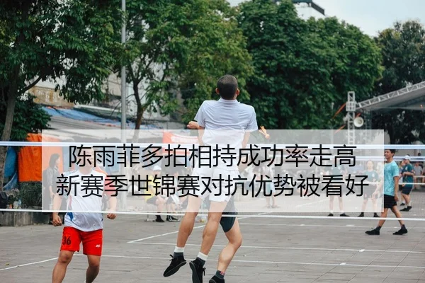 陈雨菲多拍相持成功率走高 新赛季世锦赛对抗优势被看好